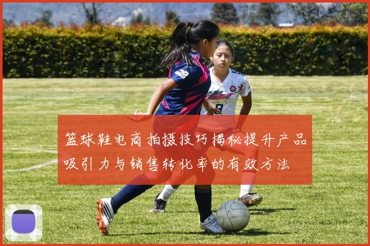 篮球鞋电商拍摄技巧揭秘提升产品吸引力与销售转化率的有效方法