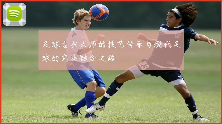 足球古典大师的技艺传承与现代足球的完美融合之路