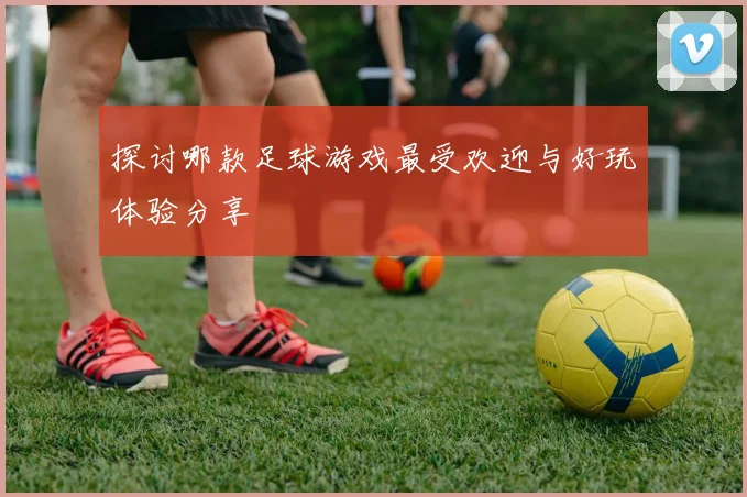 探讨哪款足球游戏最受欢迎与好玩体验分享