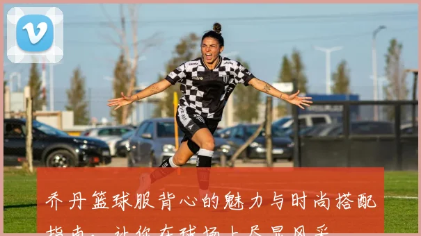乔丹篮球服背心的魅力与时尚搭配指南，让你在球场上尽显风采
