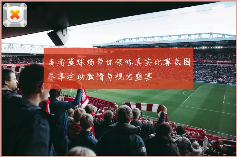 高清篮球场带你领略真实比赛氛围尽享运动激情与视觉盛宴